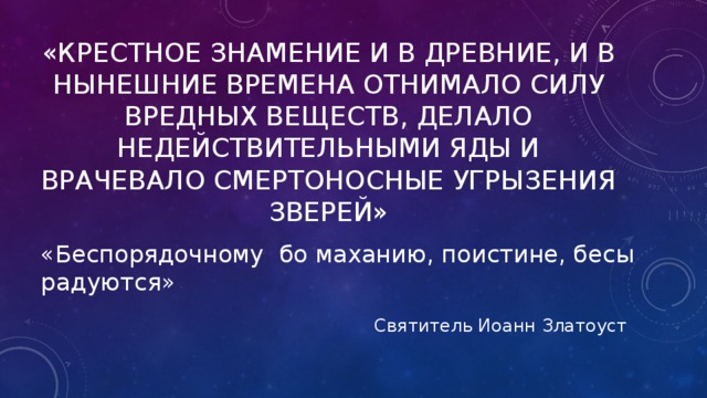 «Крестное знамение и в древние, и в нынешние времена отнимало силу вредных веществ, делало недействительными яды и врачевало смертоносные угрызения зверей» «Беспорядочному бо маханию, поистине, бесы радуются» Святитель Иоанн Златоуст 