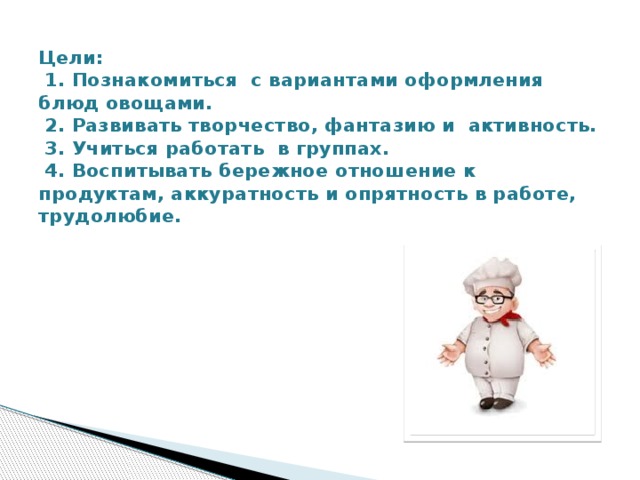 Цели:  1. Познакомиться с вариантами оформления блюд овощами.  2. Развивать творчество, фантазию и активность.  3. Учиться работать в группах.  4. Воспитывать бережное отношение к продуктам, аккуратность и опрятность в работе, трудолюбие.   