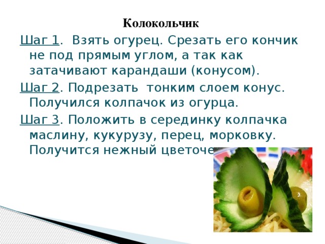 Колокольчик Шаг 1 . Взять огурец. Срезать его кончик не под прямым углом, а так как затачивают карандаши (конусом). Шаг 2 . Подрезать тонким слоем конус. Получился колпачок из огурца. Шаг 3 . Положить в серединку колпачка маслину, кукурузу, перец, морковку. Получится нежный цветочек.  