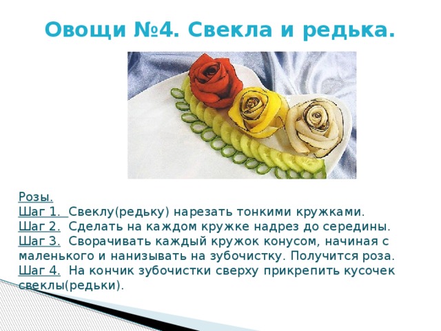 Овощи №4. Свекла и редька.   Розы. Шаг 1. Свеклу(редьку) нарезать тонкими кружками. Шаг 2. Сделать на каждом кружке надрез до середины. Шаг 3. Сворачивать каждый кружок конусом, начиная с маленького и нанизывать на зубочистку. Получится роза. Шаг 4. На кончик зубочистки сверху прикрепить кусочек свеклы(редьки). 