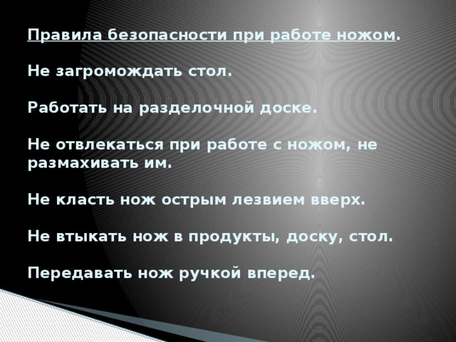 Правила безопасности при работе ножом .   Не загромождать стол.   Работать на разделочной доске.   Не отвлекаться при работе с ножом, не размахивать им.   Не класть нож острым лезвием вверх.   Не втыкать нож в продукты, доску, стол.   Передавать нож ручкой вперед.   