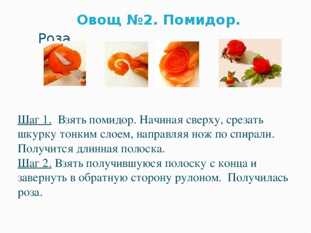  Овощ №2. Помидор. Роза Шаг 1. Взять помидор. Начиная сверху, срезать шкурку тонким слоем, направляя нож по спирали. Получится длинная полоска. Шаг 2. Взять получившуюся полоску с конца и завернуть в обратную сторону рулоном. Получилась роза. 