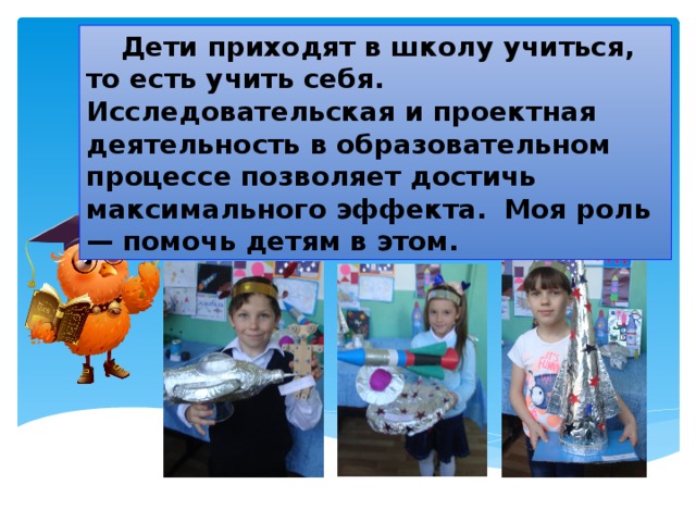  Дети приходят в школу учиться, то есть учить себя. Исследовательская и проектная деятельность в образовательном процессе позволяет достичь максимального эффекта.  Моя роль— помочь детям в этом. 