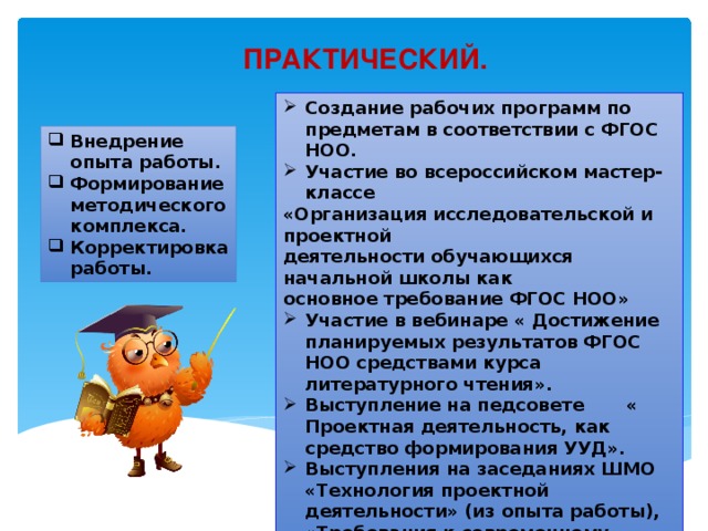 ПРАКТИЧЕСКИЙ. Создание рабочих программ по предметам в соответствии с ФГОС НОО. Участие во всероссийском мастер-классе «Организация исследовательской и проектной деятельности обучающихся начальной школы как основное требование ФГОС НОО» Участие в вебинаре « Достижение планируемых результатов ФГОС НОО средствами курса литературного чтения». Выступление на педсовете       « Проектная деятельность, как средство формирования УУД». Выступления на заседаниях ШМО «Технология проектной деятельности» (из опыта работы), «Требования к современному уроку». Внедрение опыта работы. Формирование методического комплекса. Корректировка работы. 
