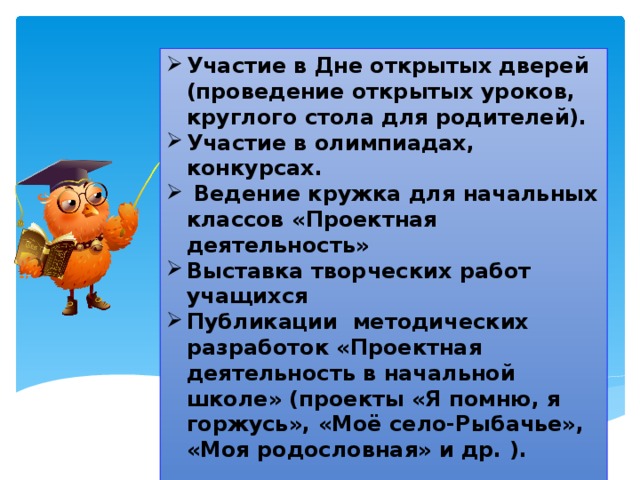 Участие в Дне открытых дверей (проведение открытых уроков, круглого стола для родителей). Участие в олимпиадах, конкурсах.   Ведение кружка для начальных классов «Проектная деятельность» Выставка творческих работ учащихся Публикации методических разработок «Проектная деятельность в начальной школе» (проекты «Я помню, я горжусь», «Моё село-Рыбачье», «Моя родословная» и др. ).  