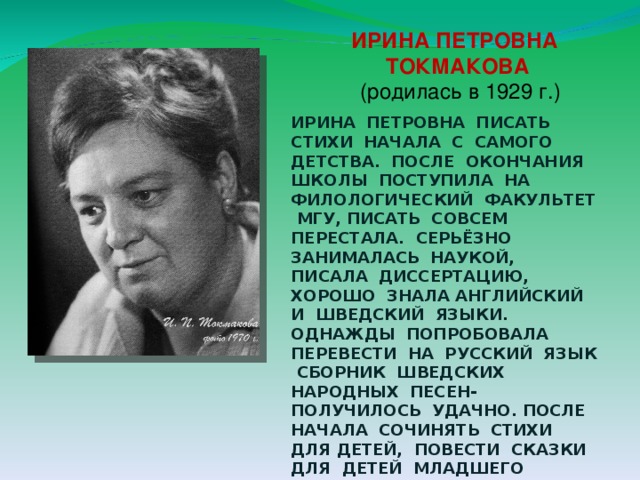 ИРИНА ПЕТРОВНА  ТОКМАКОВА  (родилась в 1929 г.) ИРИНА ПЕТРОВНА ПИСАТЬ СТИХИ НАЧАЛА С САМОГО ДЕТСТВА. ПОСЛЕ ОКОНЧАНИЯ ШКОЛЫ ПОСТУПИЛА НА ФИЛОЛОГИЧЕСКИЙ ФАКУЛЬТЕТ МГУ, ПИСАТЬ СОВСЕМ ПЕРЕСТАЛА. СЕРЬЁЗНО ЗАНИМАЛАСЬ НАУКОЙ, ПИСАЛА ДИССЕРТАЦИЮ, ХОРОШО ЗНАЛА АНГЛИЙСКИЙ И ШВЕДСКИЙ ЯЗЫКИ. ОДНАЖДЫ ПОПРОБОВАЛА ПЕРЕВЕСТИ НА РУССКИЙ ЯЗЫК СБОРНИК ШВЕДСКИХ НАРОДНЫХ ПЕСЕН- ПОЛУЧИЛОСЬ УДАЧНО. ПОСЛЕ НАЧАЛА СОЧИНЯТЬ СТИХИ ДЛЯ ДЕТЕЙ, ПОВЕСТИ СКАЗКИ ДЛЯ ДЕТЕЙ МЛАДШЕГО ШКОЛЬНОГО ВОЗРАСТА. 