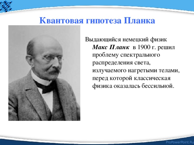 Квантовая гипотеза Планка Выдающийся немецкий физик Макс Планк в 1900 г. решил проблему спектрального распределения света, излучаемого нагретыми телами,  перед которой классическая физика оказалась бессильной. 