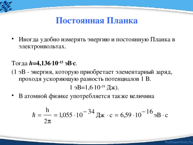 Постоянная Планка Иногда удобно измерять энергию и постоянную Планка в электронвольтах. Тогда h =4,136 . 10 -15 эВ . с . (1 эВ - энергия, которую приобретает элементарный заряд, проходя ускоряющую разность потенциалов 1 В.  1 эВ=1,6 . 10 -19 Дж). В атомной физике употребляется также величина 