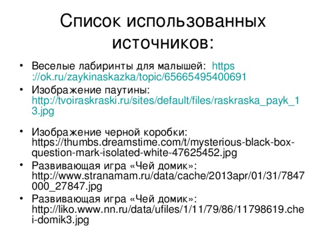Список использованных источников: Веселые лабиринты для малышей: https ://ok.ru/zaykinaskazka/topic/65665495400691  Изображение паутины: http://tvoiraskraski.ru/sites/default/files/raskraska_payk_13.jpg  Изображение черной коробки: https://thumbs.dreamstime.com/t/mysterious-black-box-question-mark-isolated-white-47625452.jpg Развивающая игра «Чей домик»: http://www.stranamam.ru/data/cache/2013apr/01/31/7847000_27847.jpg Развивающая игра «Чей домик»: http://liko.www.nn.ru/data/ufiles/1/11/79/86/11798619.chei-domik3.jpg 
