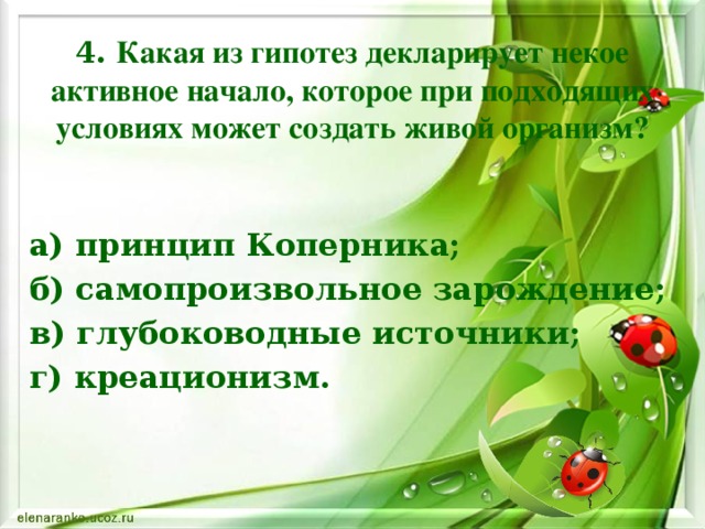 4. Какая из гипотез декларирует некое активное начало, которое при подходящих условиях может создать живой организм? а) принцип Коперника; б) самопроизвольное зарождение; в) глубоководные источники; г) креационизм.   