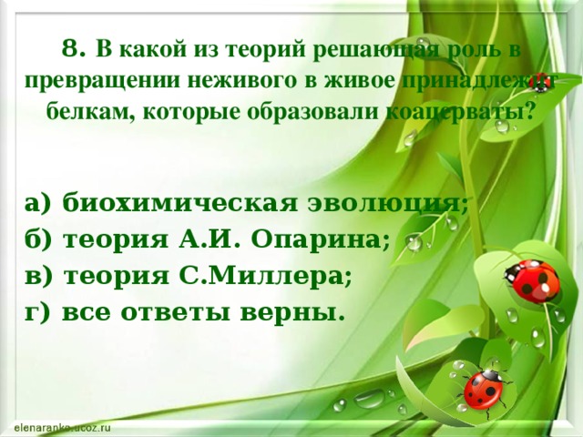 8. В какой из теорий решающая роль в превращении неживого в живое принадлежит белкам, которые образовали коацерваты? а) биохимическая эволюция; б) теория А.И. Опарина; в) теория С.Миллера; г) все ответы верны.    