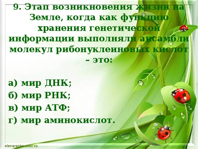 9. Этап возникновения жизни на Земле, когда как функцию хранения генетической информации выполняли ансамбли молекул рибонуклеиновых кислот – это: а) мир ДНК; б) мир РНК; в) мир АТФ; г) мир аминокислот.    