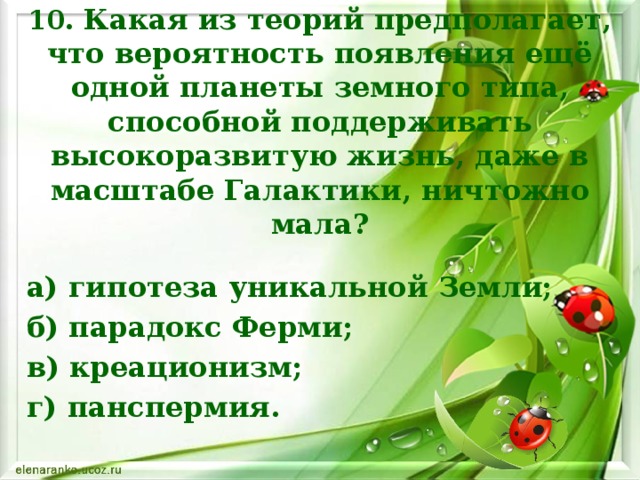 10. Какая из теорий предполагает, что вероятность появления ещё одной планеты земного типа, способной поддерживать высокоразвитую жизнь, даже в масштабе Галактики, ничтожно мала? а) гипотеза уникальной Земли; б) парадокс Ферми; в) креационизм; г) панспермия.    