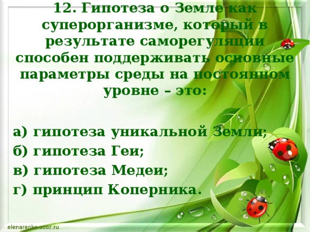 12. Гипотеза о Земле как суперорганизме, который в результате саморегуляции способен поддерживать основные параметры среды на постоянном уровне – это: а) гипотеза уникальной Земли; б) гипотеза Геи; в) гипотеза Медеи; г) принцип Коперника.    