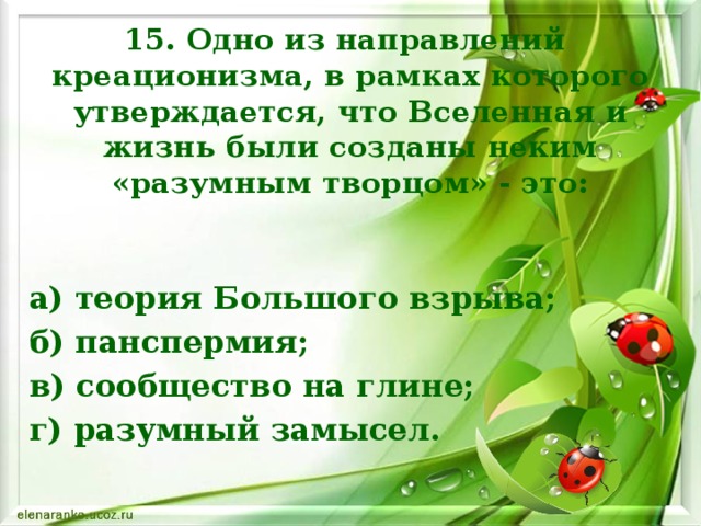 15. Одно из направлений  креационизма, в рамках которого утверждается, что Вселенная и жизнь были созданы неким «разумным творцом» - это: а) теория Большого взрыва; б) панспермия; в) сообщество на глине; г) разумный замысел.    