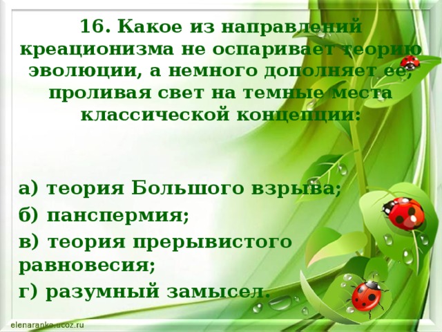 16. Какое из направлений креационизма не оспаривает теорию эволюции, а немного дополняет ее, проливая свет на темные места классической концепции: а) теория Большого взрыва; б) панспермия; в) теория прерывистого равновесия; г) разумный замысел.     