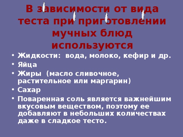 В зависимости от вида теста при приготовлении мучных блюд используются Жидкости: вода, молоко, кефир и др. Яйца Жиры (масло сливочное, растительное или маргарин) Сахар Поваренная соль является важнейшим вкусовым веществом, поэтому ее добавляют в небольших количествах даже в сладкое тесто. 