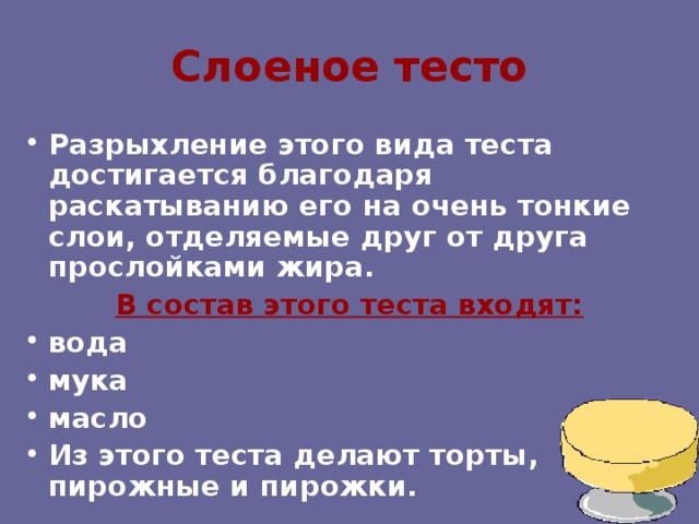 Слоеное тесто Разрыхление этого вида теста достигается благодаря раскатыванию его на очень тонкие слои, отделяемые друг от друга прослойками жира. В состав этого теста входят: вода мука масло Из этого теста делают торты, пирожные и пирожки. 