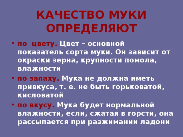 КАЧЕСТВО МУКИ ОПРЕДЕЛЯЮТ по цвету. Цвет – основной показатель сорта муки. Он зависит от окраски зерна, крупности помола, влажности по запаху. Мука не должна иметь привкуса, т. е. не быть горьковатой, кисловатой  по вкусу. Мука будет нормальной влажности, если, сжатая в горсти, она рассыпается при разжимании ладони 