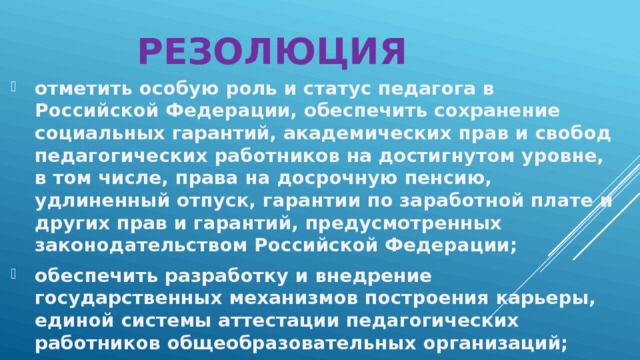 Резолюция отметить особую роль и статус педагога в Российской Федерации, обеспечить сохранение социальных гарантий, академических прав и свобод педагогических работников на достигнутом уровне, в том числе, права на досрочную пенсию, удлиненный отпуск, гарантии по заработной плате и других прав и гарантий, предусмотренных законодательством Российской Федерации; обеспечить разработку и внедрение государственных механизмов построения карьеры, единой системы аттестации педагогических работников общеобразовательных организаций; 