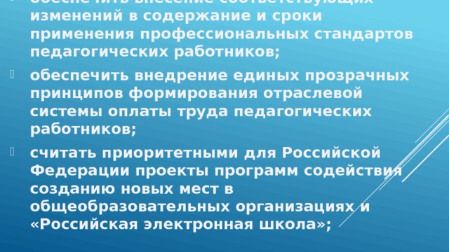 обеспечить внесение соответствующих изменений в содержание и сроки применения профессиональных стандартов педагогических работников; обеспечить внедрение единых прозрачных принципов формирования отраслевой системы оплаты труда педагогических работников; считать приоритетными для Российской Федерации проекты программ содействия созданию новых мест в общеобразовательных организациях и «Российская электронная школа»; 