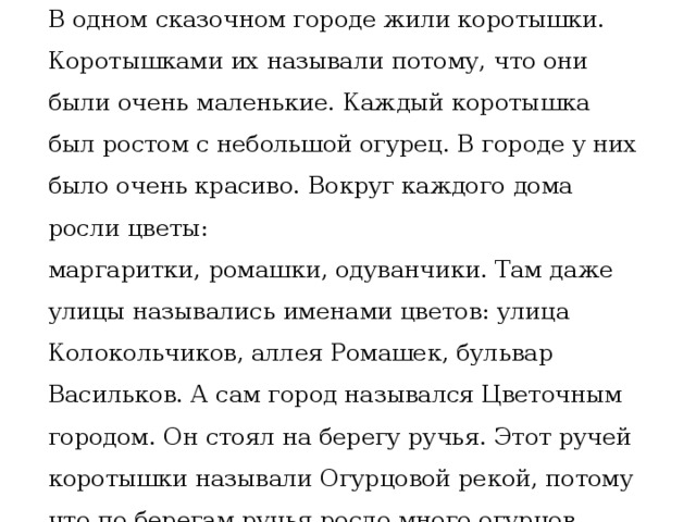 В одном сказочном городе жили коротышки. Коротышками их называли потому, что они были очень маленькие. Каждый коротышка был ростом с небольшой огурец. В городе у них было очень красиво. Вокруг каждого дома росли цветы: маргаритки, ромашки, одуванчики. Там даже улицы назывались именами цветов: улица Колокольчиков, аллея Ромашек, бульвар Васильков. А сам город назывался Цветочным городом. Он стоял на берегу ручья. Этот ручей коротышки называли Огурцовой рекой, потому что по берегам ручья росло много огурцов. 