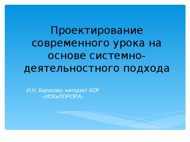 Проектирование современного урока на основе системно-деятельностного подхода И.Н. Борисова, методист БОУ «ИПКиППРОРА»  