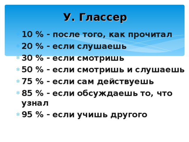 У. Глассер 10 % - после того, как прочитал 20 % - если слушаешь 30 % - если смотришь 50 % - если смотришь и слушаешь 75 % - если сам действуешь 85 % - если обсуждаешь то, что узнал 95 % - если учишь другого 