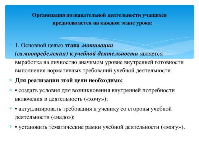Организация познавательной деятельности учащихся предполагается на каждом этапе урока:   1. Основной целью  этапа  мотивации (самоопределения)  к  учебной деятельности   является выработка на личностно значимом уровне внутренней готовности выполнения нормативных требований учебной деятельности. Для реализации этой цели необходимо: • создать условия для возникновения внутренней потребности включения в деятельность («хочу»); • актуализировать требования к ученику со стороны учебной деятельности («надо»); • установить тематические рамки учебной деятельности («могу»).  