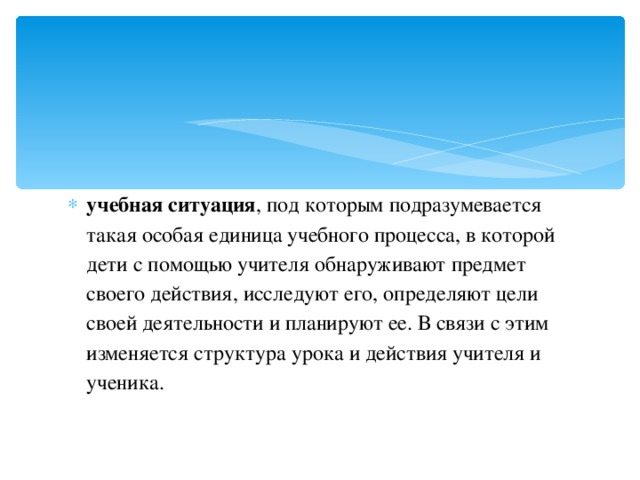учебная ситуация , под которым подразумевается такая особая единица учебного процесса, в которой дети с помощью учителя обнаруживают предмет своего действия, исследуют его, определяют цели своей деятельности и планируют ее. В связи с этим изменяется структура урока и действия учителя и ученика.  