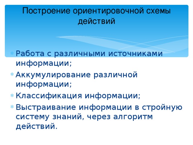 Построение ориентировочной схемы действий   Работа с различными источниками информации; Аккумулирование различной информации; Классификация информации; Выстраивание информации в стройную систему знаний, через алгоритм действий. 