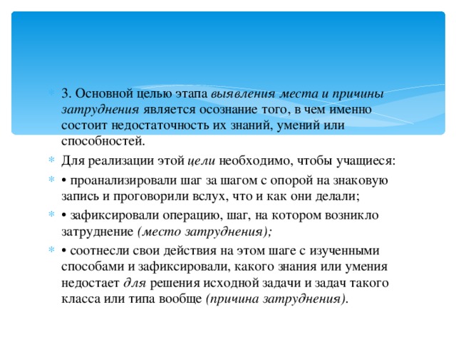 3. Основной целью этапа  выявления места и причины затруднения  является осознание того, в чем именно состоит недостаточность их знаний, умений или способностей. Для реализации этой  цели  необходимо, чтобы учащиеся: • проанализировали шаг за шагом с опорой на знаковую запись и проговорили вслух, что и как они делали; • зафиксировали операцию, шаг, на котором возникло затруднение  (место затруднения); • соотнесли свои действия на этом шаге с изученными способами и зафиксировали, какого знания или умения недостает  для  решения исходной задачи и задач такого класса или типа вообще  (причина затруднения). 