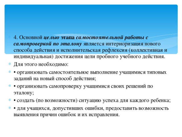 4. Основной  целью  этапа  самостоятельной работы с самопроверкой по эталону   является интериоризация нового способа действия и исполнительская рефлексия (коллективная и индивидуальная) достижения цели пробного учебного действия. Для этого необходимо: • организовать самостоятельное выполнение учащимися типовых заданий на новый способ действия; • организовать самопроверку учащимися своих решений по эталону; • создать (по возможности) ситуацию успеха для каждого ребенка; • для учащихся, допустивших ошибки, предоставить возможность выявления причин ошибок и их исправления.  
