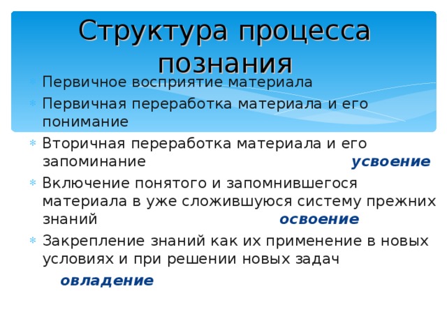 Структура процесса познания Первичное восприятие материала Первичная переработка материала и его понимание Вторичная переработка материала и его запоминание усвоение Включение понятого и запомнившегося материала в уже сложившуюся систему прежних знаний освоение Закрепление знаний как их применение в новых условиях и при решении новых задач  овладение 