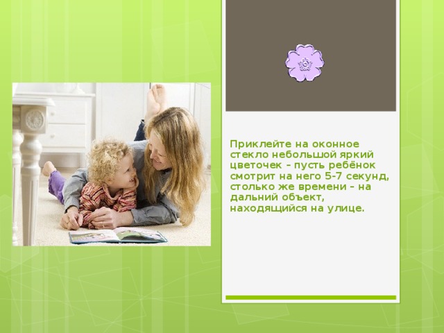 Приклейте на оконное стекло небольшой яркий цветочек – пусть ребёнок смотрит на него 5-7 секунд, столько же времени – на дальний объект, находящийся на улице. 