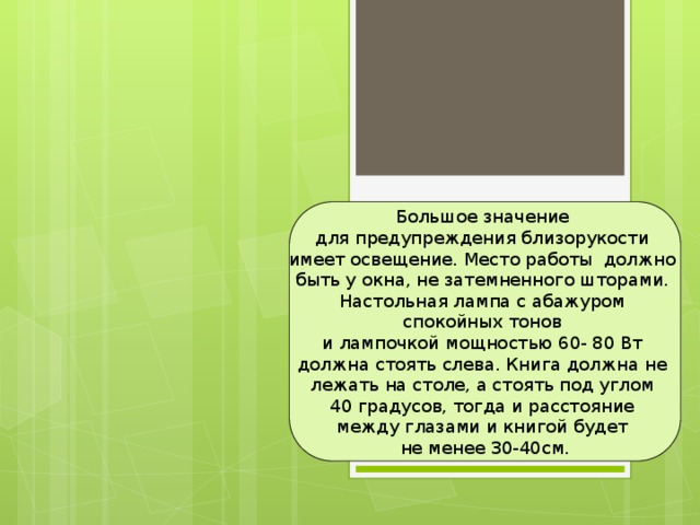 Большое значение для предупреждения близорукости имеет освещение. Место работы должно быть у окна, не затемненного шторами. Настольная лампа с абажуром спокойных тонов и лампочкой мощностью 60- 80 Вт должна стоять слева. Книга должна не лежать на столе, а стоять под углом 40 градусов, тогда и расстояние между глазами и книгой будет не менее 30-40см. 