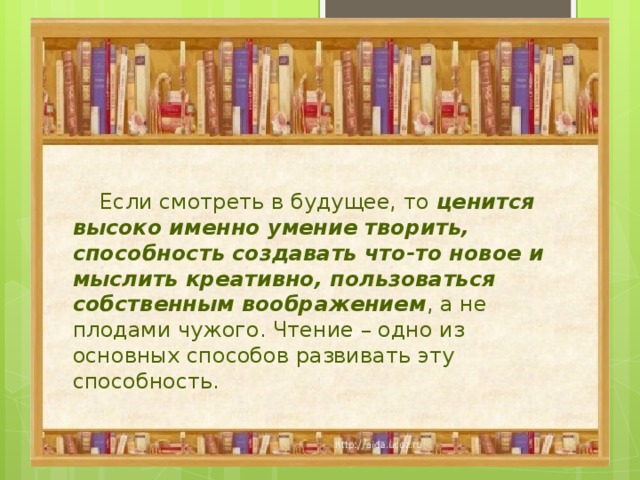  Если смотреть в будущее, то ценится  высоко именно умение творить, способность создавать что-то новое и мыслить креативно, пользоваться собственным воображением , а не плодами чужого. Чтение – одно из основных способов развивать эту способность. 