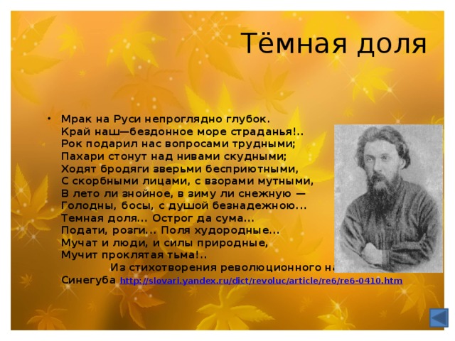 Тёмная доля Мрак на Руси непроглядно глубок.  Край наш—бездонное море страданья!..  Рок подарил нас вопросами трудными;  Пахари стонут над нивами скудными;  Ходят бродяги зверьми бесприютными,  С скорбными лицами, с взорами мутными,  В лето ли знойное, в зиму ли снежную —  Голодны, босы, с душой безнадежною...  Темная доля... Острог да сума...  Подати, розги... Поля худородные...  Мучат и люди, и силы природные,  Мучит проклятая тьма!..  Из стихотворения революционного народника С. С. Синегуба http://slovari.yandex.ru/dict/revoluc/article/re6/re6-0410.htm  