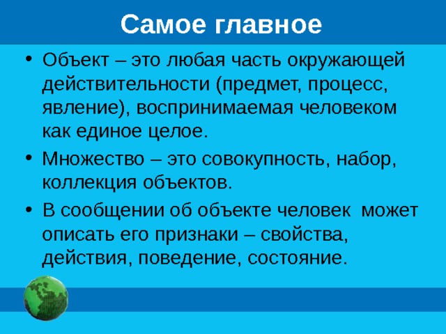 Самое главное Объект – это любая часть окружающей действительности (предмет, процесс, явление), воспринимаемая человеком как единое целое. Множество – это совокупность, набор, коллекция объектов. В сообщении об объекте человек может описать его признаки – свойства, действия, поведение, состояние. 