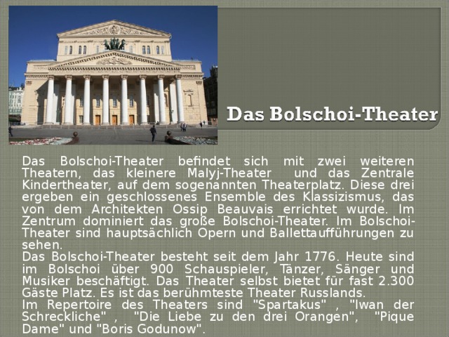 Das Bolschoi-Theater befindet sich mit zwei weiteren Theatern, das kleinere Malyj-Theater und das Zentrale Kindertheater, auf dem sogenannten Theaterplatz. Diese drei ergeben ein geschlossenes Ensemble des Klassizismus, das von dem Architekten Ossip Beauvais errichtet wurde. Im Zentrum dominiert das große Bolschoi-Theater. Im Bolschoi-Theater sind hauptsächlich Opern und Ballettaufführungen zu sehen. Das Bolschoi-Theater besteht seit dem Jahr 1776. Heute sind im Bolschoi über 900 Schauspieler, Tänzer, Sänger und Musiker beschäftigt. Das Theater selbst bietet für fast 2.300 Gäste Platz. Es ist das berühmteste Theater Russlands. Im Repertoire des Theaters sind 