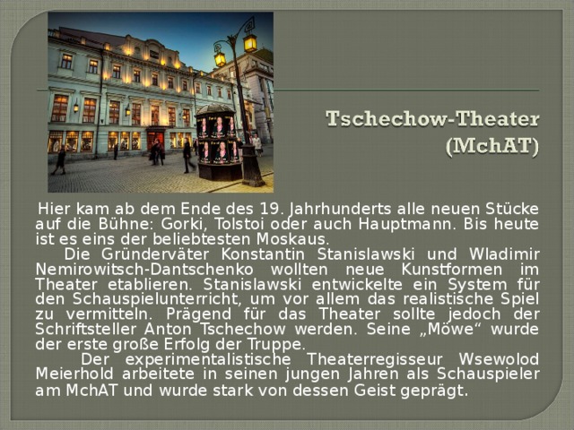  Hier kam ab dem Ende des 19. Jahrhunderts alle neuen Stücke auf die Bühne: Gorki, Tolstoi oder auch Hauptmann. Bis heute ist es eins der beliebtesten Moskaus.  Die Gründerväter Konstantin Stanislawski und Wladimir Nemirowitsch-Dantschenko wollten neue Kunstformen im Theater etablieren. Stanislawski entwickelte ein System für den Schauspielunterricht, um vor allem das realistische Spiel zu vermitteln. Prägend für das Theater sollte jedoch der Schriftsteller Anton Tschechow werden. Seine „Möwe“ wurde der erste große Erfolg der Truppe.   Der experimentalistische Theaterregisseur Wsewolod Meierhold arbeitete in seinen jungen Jahren als Schauspieler am MchAT und wurde stark von dessen Geist geprägt . 