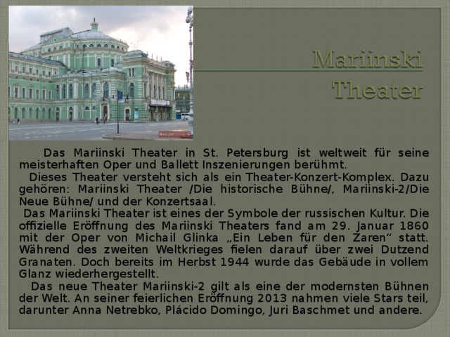  Das Mariinski Theater in St. Petersburg ist weltweit für seine meisterhaften Oper und Ballett Inszenierungen berühmt.  Dieses  Theater  versteht sich als ein Theater-Konzert-Komplex. Dazu gehören: Mariinski Theater /Die historische Bühne/, Mariinski-2/Die Neue Bühne/ und der Konzertsaal.  Das Mariinski Theater ist eines der Symbole der russischen Kultur. Die offizielle Eröffnung des Mariinski Theaters fand am 29. Januar 1860 mit der Oper von Michail Glinka „Ein Leben für den Zaren“ statt. Während des zweiten Weltkrieges fielen darauf über zwei Dutzend Granaten. Doch bereits im Herbst 1944 wurde das Gebäude in vollem Glanz wiederhergestellt.  Das neue Theater Mariinski-2 gilt als eine der modernsten Bühnen der Welt. An seiner feierlichen Eröffnung 2013 nahmen viele Stars teil, darunter Anna Netrebko, Plácido Domingo, Juri Baschmet und andere. 