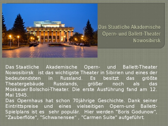 Das Staatliche Akademische Opern- und Ballett-Theater Nowosibirsk   ist das wichtigste Theater in Sibirien und eines der bedeutendsten in Russland. Es besitzt das größte Theatergebäude Russlands, größer noch als das Moskauer Bolschoi-Theater. Die erste Ausführung fand am 12. Mai 1945. Das Opernhaus hat schon 70jährige Geschichte. Dank seiner Eintrittspreise und eines vielseitigen Opern-und Ballett-Spielplans ist es sehr populär. Hier werden 