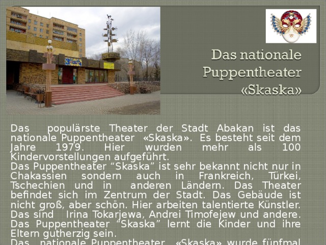 Das populärste Theater der Stadt Abakan ist das nationale Puppentheater «Skaska».  Es besteht seit dem Jahre 1979. Hier wurden mehr als 100 Kindervorstellungen aufgeführt. Das Puppentheater “Skaska” ist sehr bekannt nicht nur in Chakassien sondern auch in Frankreich, Türkei, Tschechien und in anderen Ländern. Das Theater befindet sich im Zentrum der Stadt. Das Gebäude ist nicht groß, aber schön. Hier arbeiten talentierte Künstler. Das sind Irina Tokarjewa, Andrei Timofejew und andere. Das Puppentheater “Skaska” lernt die Kinder und ihre Eltern gutherzig sein.   Das nationale Puppentheater «Skaska» wurde fünfmal mit dem nationalen Theaterpreis Goldene Maske ausgezeichnet.  