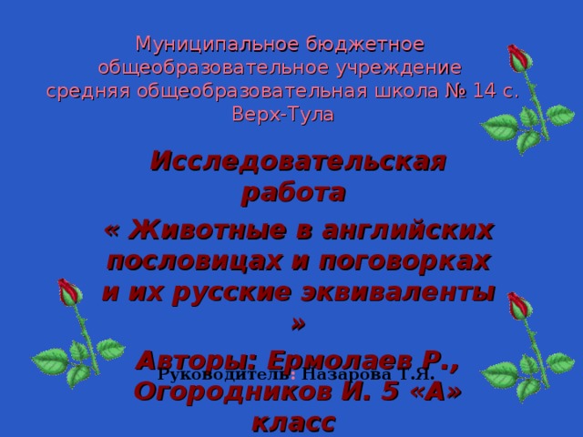 Муниципальное бюджетное  общеобразовательное учреждение  средняя общеобразовательная школа № 14 с. Верх-Тула Исследовательская работа « Животные в английских пословицах и поговорках и их русские эквиваленты » Авторы: Ермолаев Р., Огородников И. 5 «А» класс  Руководитель : Назарова Т.Я. 