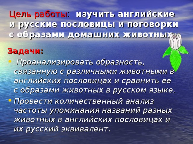 Цель работы :  изучить английские и русские пословицы и поговорки с образами домашних животных. Задачи :  Проанализировать образность, связанную с различными животными в английских пословицах и сравнить ее с образами животных в русском языке. Провести количественный анализ частоты упоминания названий разных животных в английских пословицах и их русский эквивалент. 