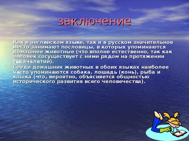 заключение Как в английском языке, так и в русском значительное место занимают пословицы, в которых упоминаются домашние животные (что вполне естественно, так как человек сосуществует с ними рядом на протяжении тысячелетий). Среди домашних животных в обоих языках наиболее часто упоминаются собака, лошадь (конь), рыба и кошка (что, вероятно, объясняется общностью исторического развития всего человечества). 