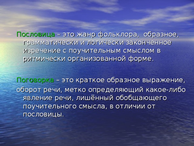 Пословица – это жанр фольклора, образное, грамматически и логически законченное изречение с поучительным смыслом в ритмически организованной форме. Поговорка – это краткое образное выражение, оборот речи, метко определяющий какое-либо явление речи, лишённый обобщающего поучительного смысла, в отличии от пословицы. 