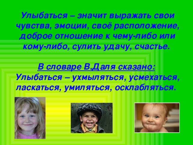 Улыбаться – значит выражать свои чувства, эмоции, своё расположение, доброе отношение к чему-либо или кому-либо, сулить удачу, счастье.  В словаре В.Даля сказано:  Улыбаться – ухмыляться, усмехаться, ласкаться, умиляться, осклабляться.  