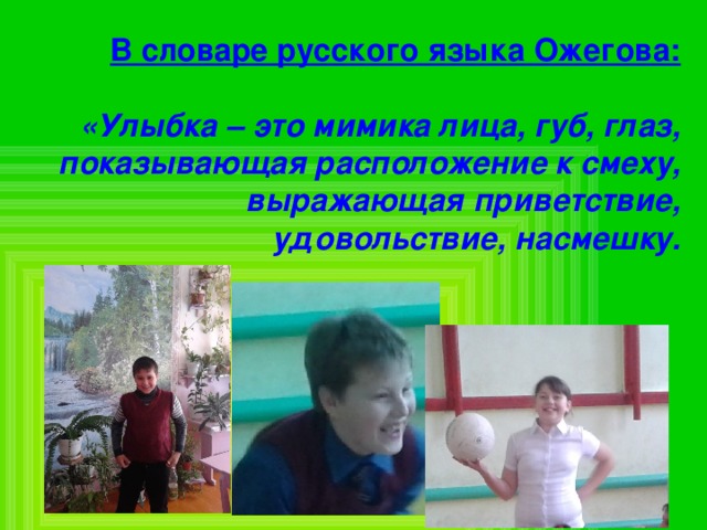 В словаре русского языка Ожегова:   «Улыбка – это мимика лица, губ, глаз, показывающая расположение к смеху, выражающая приветствие, удовольствие, насмешку. 